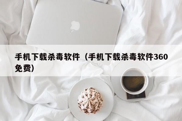 手机下载杀毒软件（手机下载杀毒软件360免费）