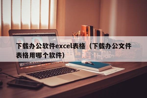 下载办公软件excel表格（下载办公文件表格用哪个软件）