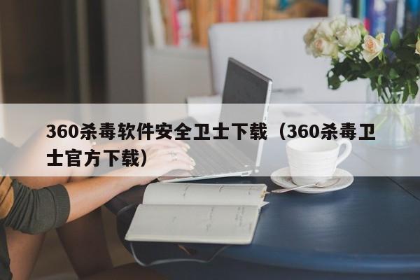 360杀毒软件安全卫士下载（360杀毒卫士官方下载）