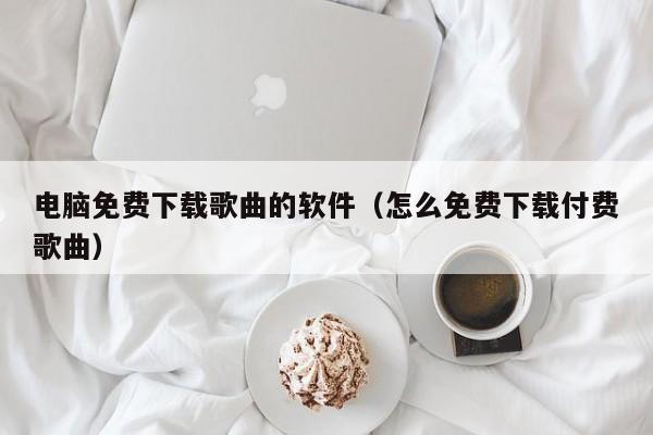电脑免费下载歌曲的软件（怎么免费下载付费歌曲）