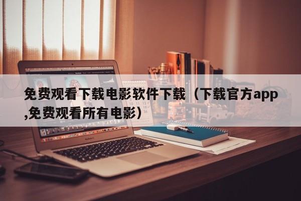免费观看下载电影软件下载（下载官方app,免费观看所有电影）