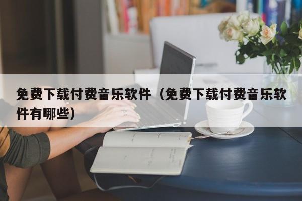 免费下载付费音乐软件（免费下载付费音乐软件有哪些）
