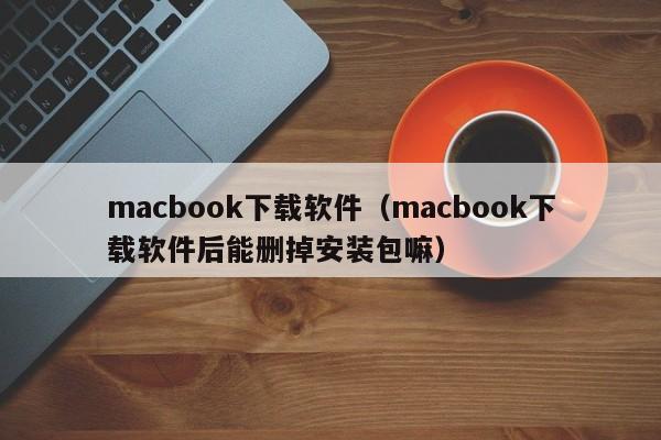 macbook下载软件（macbook下载软件后能删掉安装包嘛）