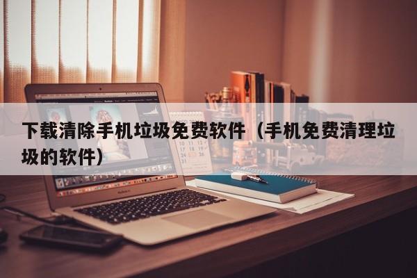 下载清除手机垃圾免费软件（手机免费清理垃圾的软件）