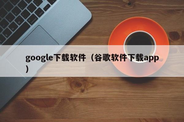 google下载软件（谷歌软件下载app）