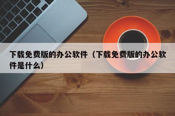 下载免费版的办公软件（下载免费版的办公软件是什么）