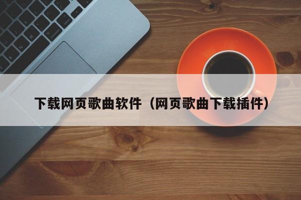 下载网页歌曲软件（网页歌曲下载插件）