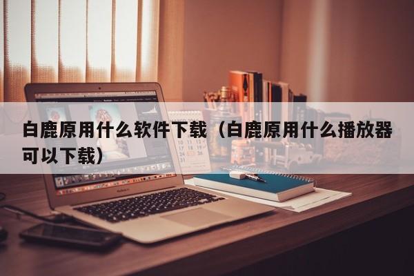 白鹿原用什么软件下载（白鹿原用什么播放器可以下载）