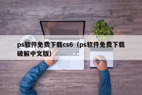 ps软件免费下载cs6（ps软件免费下载破解中文版）