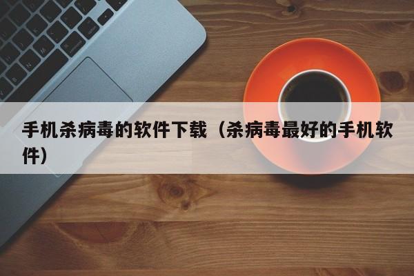 手机杀病毒的软件下载（杀病毒最好的手机软件）