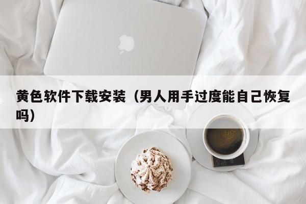 黄色软件下载安装（男人用手过度能自己恢复吗）
