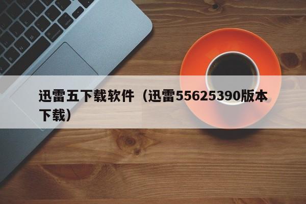 迅雷五下载软件（迅雷55625390版本下载）