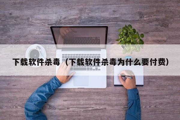 下载软件杀毒（下载软件杀毒为什么要付费）