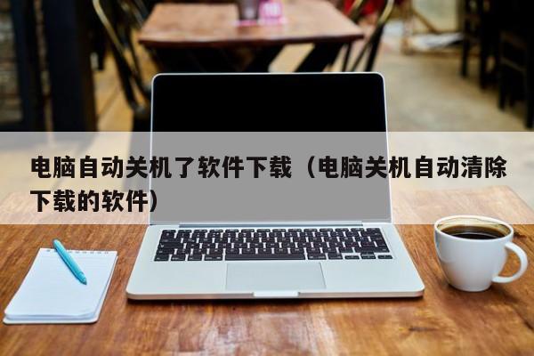 电脑自动关机了软件下载（电脑关机自动清除下载的软件）