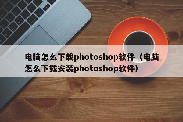 电脑怎么下载photoshop软件（电脑怎么下载安装photoshop软件）