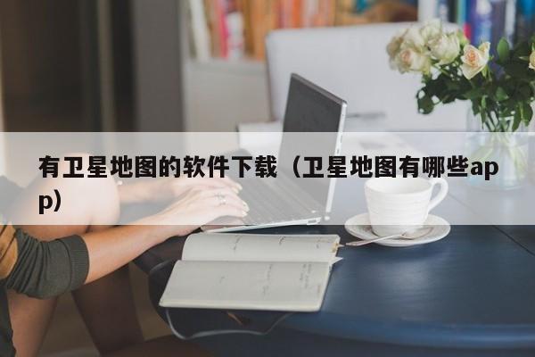 有卫星地图的软件下载（卫星地图有哪些app）