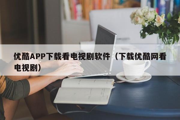 优酷APP下载看电视剧软件（下载优酷网看电视剧）