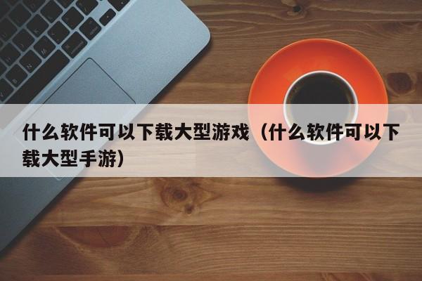 什么软件可以下载大型游戏（什么软件可以下载大型手游）