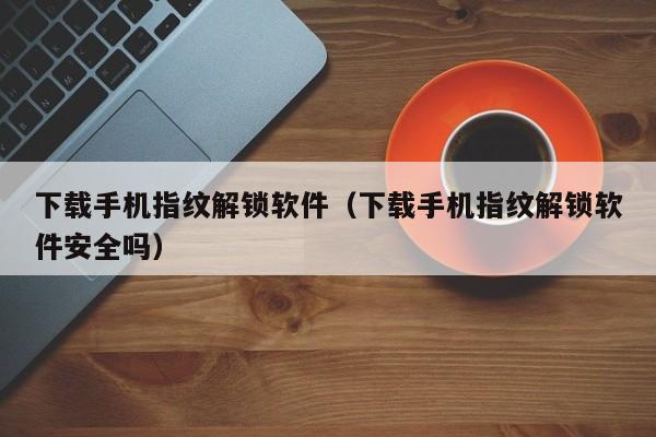 下载手机指纹解锁软件（下载手机指纹解锁软件安全吗）