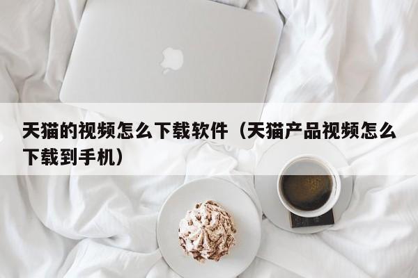 天猫的视频怎么下载软件（天猫产品视频怎么下载到手机）