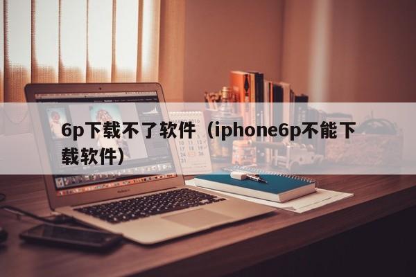 6p下载不了软件（iphone6p不能下载软件）