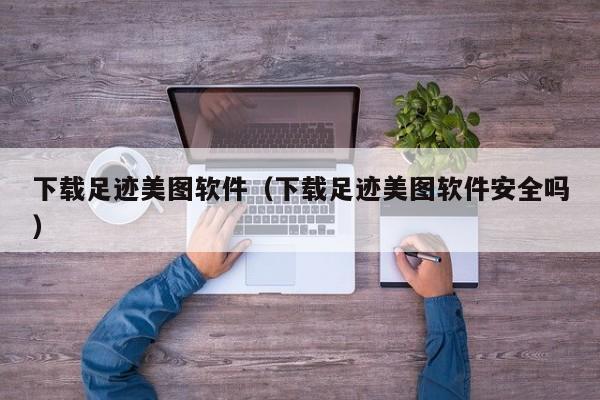 下载足迹美图软件（下载足迹美图软件安全吗）