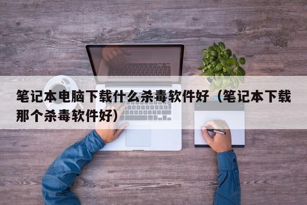 笔记本电脑下载什么杀毒软件好（笔记本下载那个杀毒软件好）