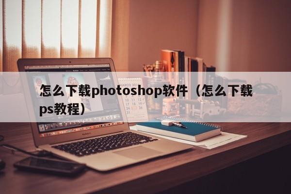怎么下载photoshop软件（怎么下载ps教程）