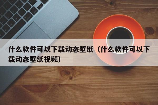 什么软件可以下载动态壁纸（什么软件可以下载动态壁纸视频）