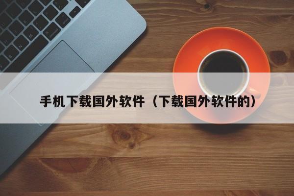 手机下载国外软件(下载国外软件的)