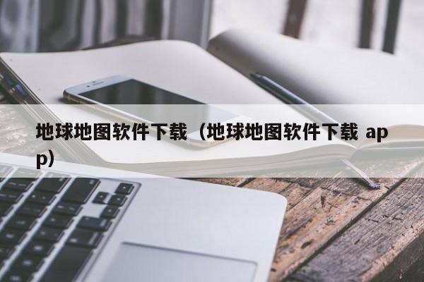 地球地图软件下载(地球地图软件下载 app)